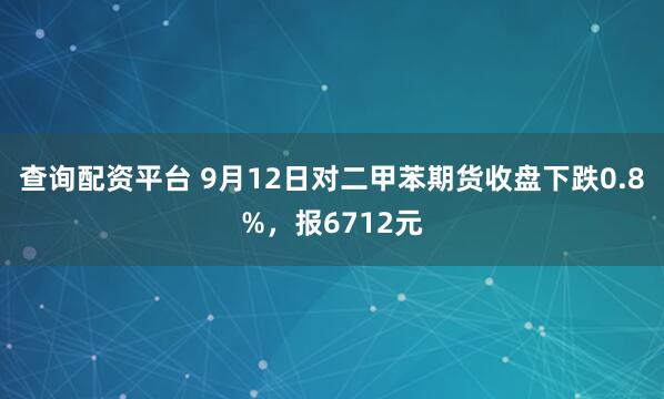 查询配资平台 9月12日对二甲苯期货收盘下跌0.8%，报6712元