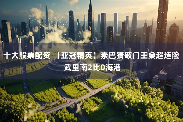 十大股票配资 【亚冠精英】素巴猜破门王燊超造险 武里南2比0海港