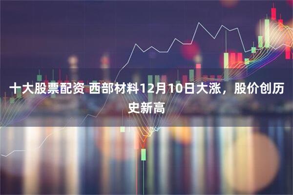 十大股票配资 西部材料12月10日大涨，股价创历史新高