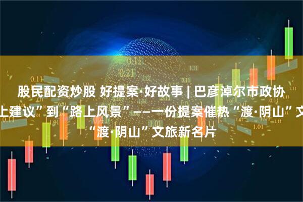 股民配资炒股 好提案·好故事 | 巴彦淖尔市政协： 从“纸上建议”到“路上风景”——一份提案催热“渡·阴山”文旅新名片