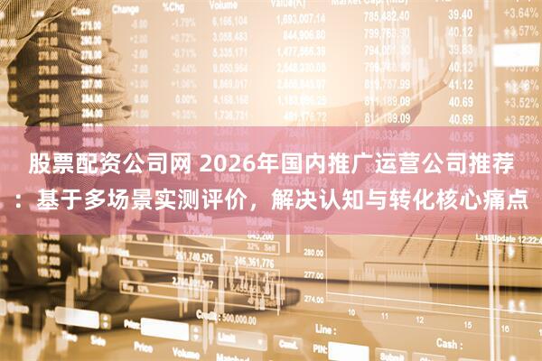 股票配资公司网 2026年国内推广运营公司推荐：基于多场景实测评价，解决认知与转化核心痛点