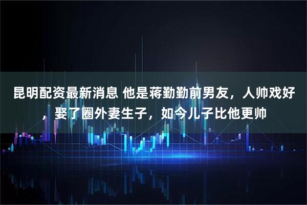 昆明配资最新消息 他是蒋勤勤前男友，人帅戏好，娶了圈外妻生子，如今儿子比他更帅