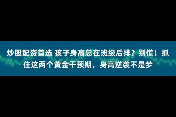 炒股配资首选 孩子身高总在班级后排？别慌！抓住这两个黄金干预期，身高逆袭不是梦