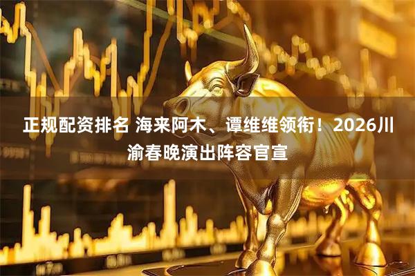 正规配资排名 海来阿木、谭维维领衔！2026川渝春晚演出阵容官宣