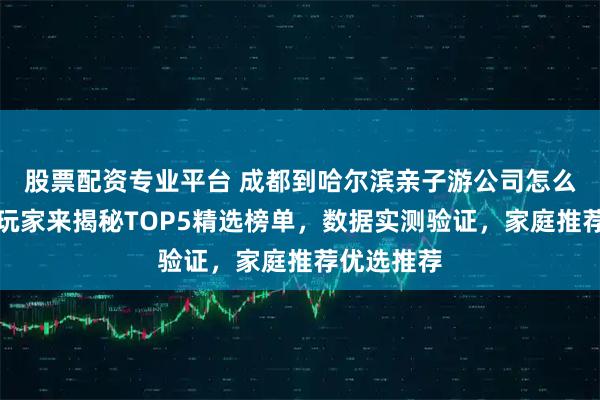 股票配资专业平台 成都到哈尔滨亲子游公司怎么选？资深玩家来揭秘TOP5精选榜单，数据实测验证，家庭推荐优选推荐