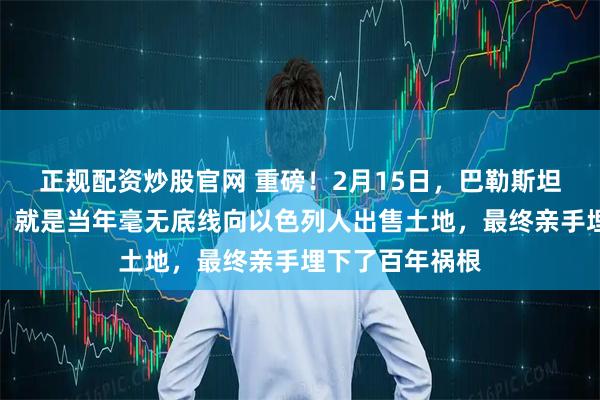 正规配资炒股官网 重磅！2月15日，巴勒斯坦最致命的错误，就是当年毫无底线向以色列人出售土地，最终亲手埋下了百年祸根