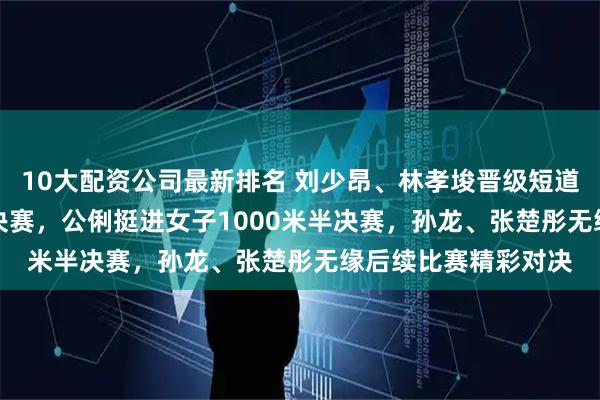 10大配资公司最新排名 刘少昂、林孝埈晋级短道速滑男子500米14决赛，公俐挺进女子1000米半决赛，孙龙、张楚彤无缘后续比赛精彩对决