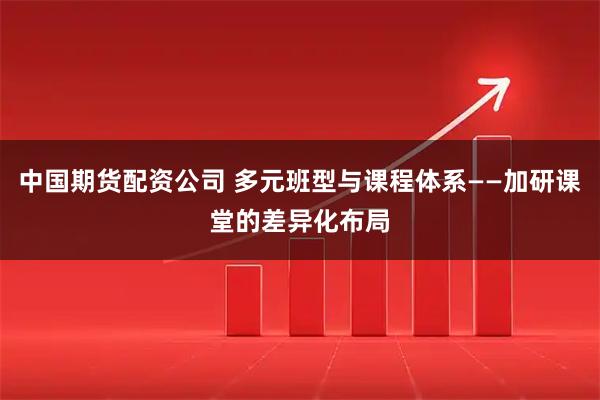 中国期货配资公司 多元班型与课程体系——加研课堂的差异化布局