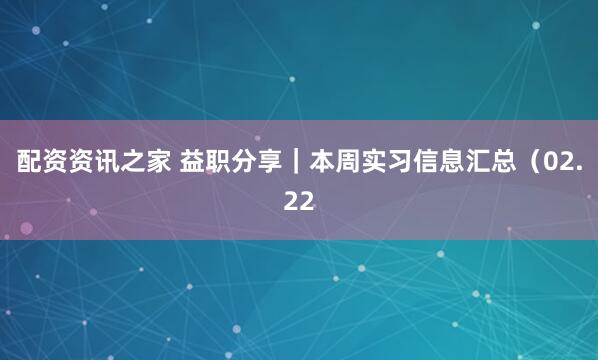 配资资讯之家 益职分享｜本周实习信息汇总（02.22