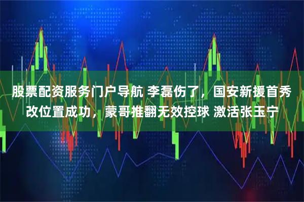 股票配资服务门户导航 李磊伤了，国安新援首秀改位置成功，蒙哥推翻无效控球 激活张玉宁