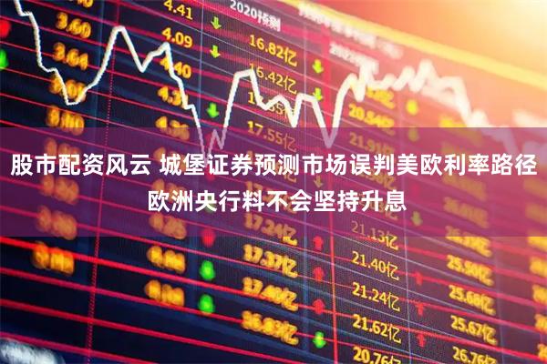 股市配资风云 城堡证券预测市场误判美欧利率路径 欧洲央行料不会坚持升息