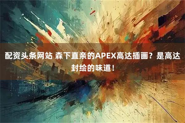 配资头条网站 森下直亲的APEX高达插画？是高达封绘的味道！