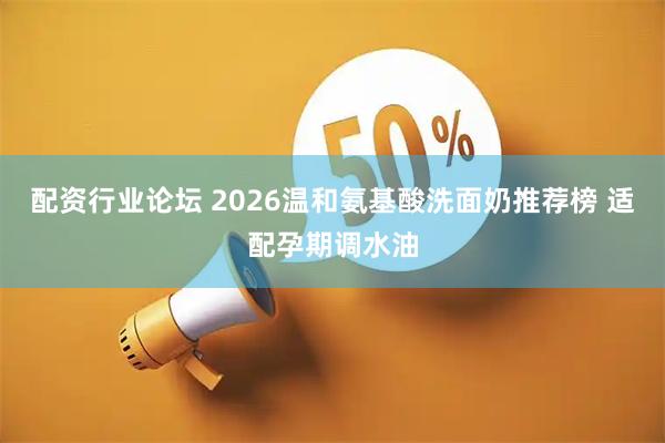 配资行业论坛 2026温和氨基酸洗面奶推荐榜 适配孕期调水油