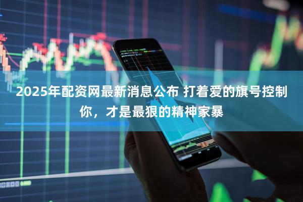 2025年配资网最新消息公布 打着爱的旗号控制你，才是最狠的精神家暴