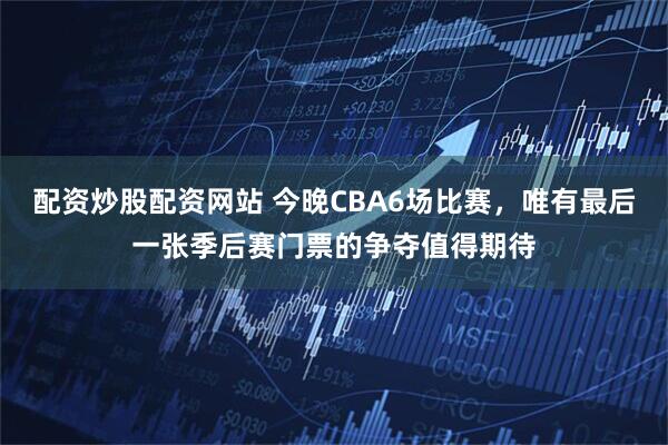 配资炒股配资网站 今晚CBA6场比赛,唯有最后一张季后赛门票的争夺值得期待