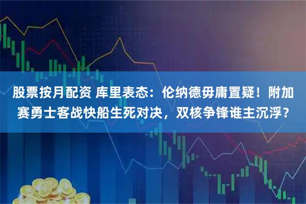 股票按月配资 库里表态:伦纳德毋庸置疑!附加赛勇士客战快船生死对决,双核争锋谁主沉浮?