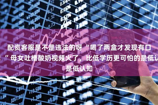 配资客服是不是违法的呀 “喝了两盒才发现有口水！”母女吐槽酸奶视频火了，比低学历更可怕的是低认知