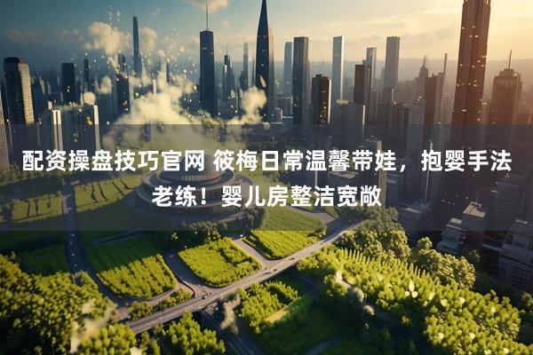 配资操盘技巧官网 筱梅日常温馨带娃，抱婴手法老练！婴儿房整洁宽敞