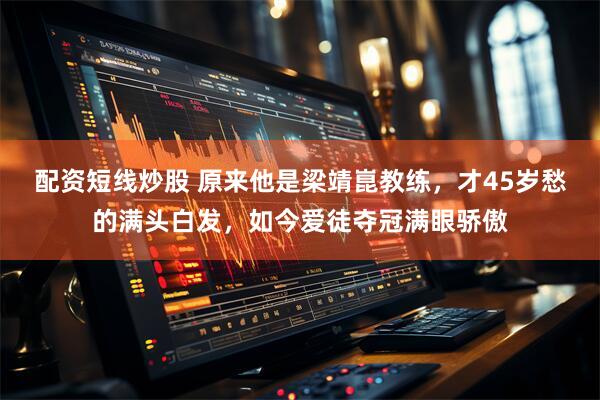配资短线炒股 原来他是梁靖崑教练，才45岁愁的满头白发，如今爱徒夺冠满眼骄傲