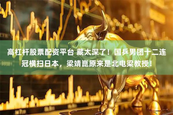高杠杆股票配资平台 藏太深了！国乒男团十二连冠横扫日本，梁靖崑原来是北电梁教授！